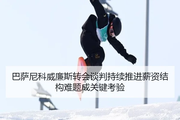 巴萨尼科威廉斯转会谈判持续推进薪资结构难题成关键考验