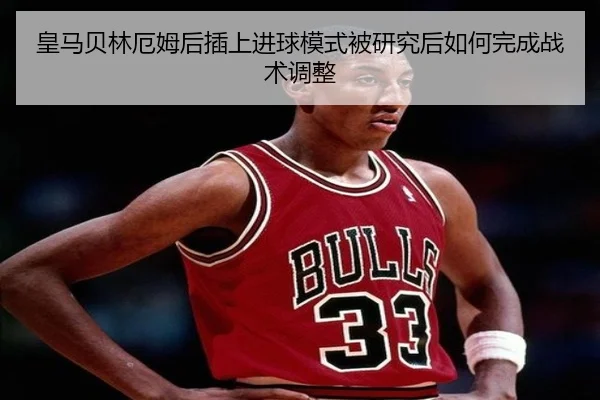 皇马贝林厄姆后插上进球模式被研究后如何完成战术调整
