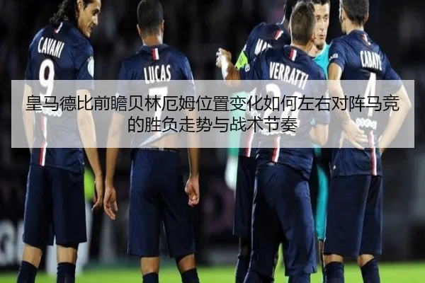皇马德比前瞻贝林厄姆位置变化如何左右对阵马竞的胜负走势与战术节奏
