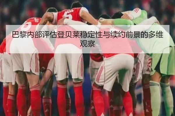 巴黎内部评估登贝莱稳定性与续约前景的多维观察