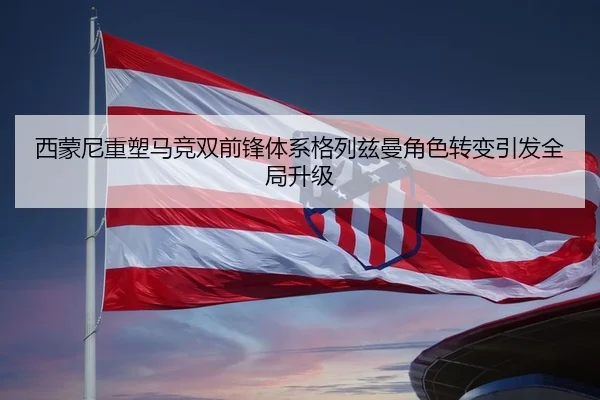 西蒙尼重塑马竞双前锋体系格列兹曼角色转变引发全局升级