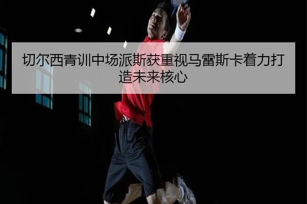 切尔西青训中场派斯获重视马雷斯卡着力打造未来核心