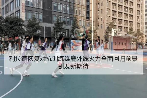 利拉德恢复对抗训练雄鹿外线火力全面回归前景引发新期待